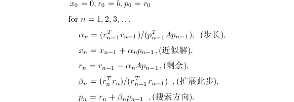 
\begin{align*}
 x_0&=0,r_0=b,p_0=r_0\\
 \text{for}&~n=1,2,3,\ldots\\
 &\alpha_n= (r_{n-1}^Tr_{n-1})/ (p_{n-1}^TAp_{n-1}),~~(\text{步长}),\\
 &x_n=x_{n-1}+\alpha_np_{n-1},\text{(近似解)},\\
 &r_n=r_{n-1}-\alpha_nAp_{n-1},\text{(剩余)},\\
 &\beta_n= (r_n^Tr_n) /(r_{n-1}^Tr_{n-1})~~,\text{(扩展此步)},\\
 &p_n=r_n+\beta_np_{n-1}~~,(\text{搜索方向}).
\end{align*}
