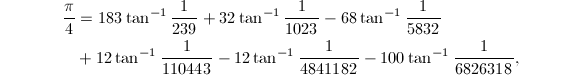 
\begin{align*}
{\pi\over 4}&=183\tan^{-1}{1\over 239}+32\tan^{-1}{1\over 1023}-68\tan^{-1}{1\over 5832}\\
&+12\tan^{-1}{1\over 110443}-12\tan^{-1}{1\over 4841182}-100\tan^{-1}{1\over 6826318},
\end{align*}
